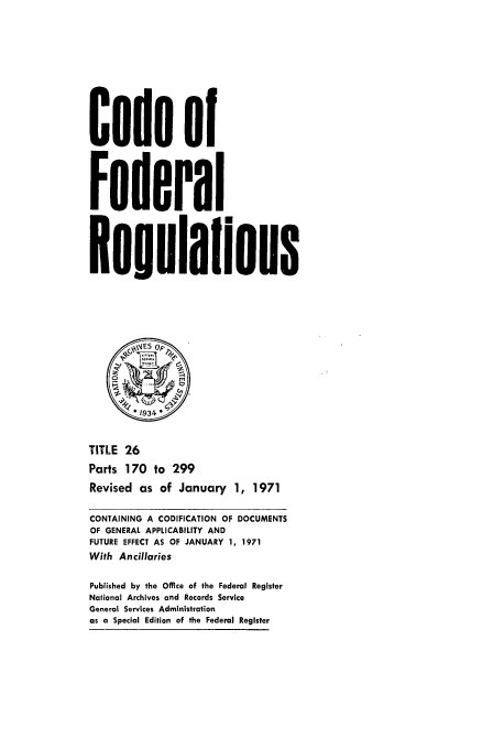 handle is hein.cfr/cfr1971060 and id is 1 raw text is: Code of
Federal
Reulalions
%,4ES OF'
1934~
TITLE 26
Parts 170 to 299
Revised as of January 1, 1971
CONTAINING A CODIFICATION OF DOCUMENTS
OF GENERAL APPLICABILITY AND
FUTURE EFFECT AS OF JANUARY 1, 1971
With Ancillaries
Published by the Office of the Federal Register
National Archives and Records Service
General Services Administration
as a Special Edition of the Federal Register


