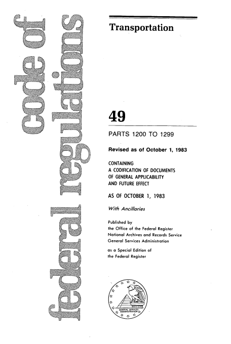 handle is hein.cfr/cfr1983181 and id is 1 raw text is: Transportation

49
PARTS     1200 TO     1299
Revised as of October 1, 1983
CONTAINING
A CODIFICATION OF DOCUMENTS
OF GENERAL APPLICABILITY
AND FUTURE EFFECT
AS OF OCTOBER 1, 1983
With Ancillaries
Published by
the Office of the Federal Register
National Archives and Records Service
General Services Administration
as a Special Edition of
the Federal Register

A


