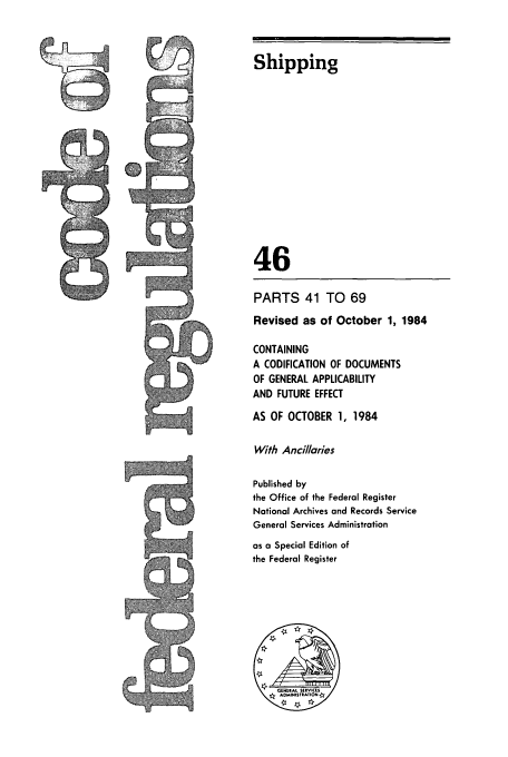 handle is hein.cfr/cfr1984158 and id is 1 raw text is: MP

Shipping
46
PARTS 41 TO 69
Revised as of October 1, 1984
CONTAINING
A CODIFICATION OF DOCUMENTS
OF GENERAL APPLICABILITY
AND FUTURE EFFECT
AS OF OCTOBER 1, 1984
With Ancillaries
Published by
the Office of the Federal Register
Notional Archives and Records Service
General Services Administration
as a Special Edition of
the Federal Register


