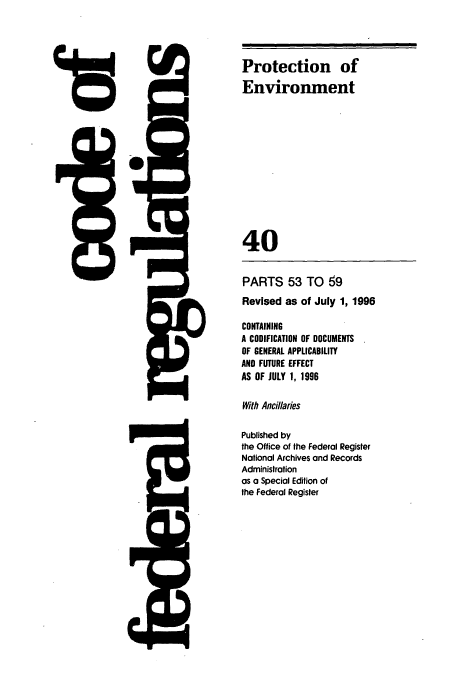 handle is hein.cfr/cfr1996142 and id is 1 raw text is: 4rD

PARTS 53 TO 69
Revised as of July 1, 1996
CONTAINING
A CODIFICATION OF DOCUMENTS
OF GENERAL APPLICABILITY
AND FUTURE EFFECT
AS OF JULY 1, 1996
With Ancillaries
Published by
the Office of the Federal Register
National Archives and Records
Administration
as a Special Edition of
the Federal Register

low

Protection of
Environment
40


