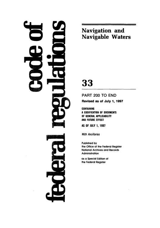 handle is hein.cfr/cfr1997121 and id is 1 raw text is: is

PART 200 TO END
Revised as of July 1, 1997
CONTAINING
A CODIFICATION OF DOCUMENTS
OF GENERAL APPLICABILITY
AND FUTURE EFFECT
AS OF JULY 1, 1997
With Ancillaries
Published by
the Office of the Federal Register
National Archives and Records
Administration
as a Special Edition of
the Federal Register

rw1j9&*-

Navigation and
Navigable Waters
33


