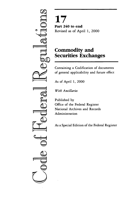 handle is hein.cfr/cfr2000049 and id is 1 raw text is: ©i

17
Part 240 to end
Revised as of April 1, 2000
Commodity and
Securities Exchanges
Containing a Codification of documents
of general applicability and future effect
As of April 1, 2000
With Ancillaries
Published by
Office of the Federal Register
National Archives and Records
Administration
As a Special Edition of the Federal Register

--r--


