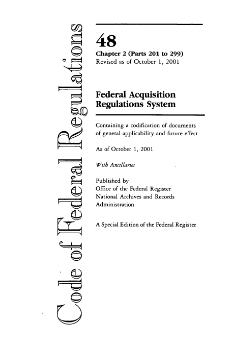 handle is hein.cfr/cfr2001192 and id is 1 raw text is: r4

48
Chapter 2 (Parts 201 to 299)
Revised as of October 1, 2001
Federal Acquisition
Regulations System
Containing a codification of documents
of general applicability and future effect
As of October 1, 2001
With Ancillaries
Published by
Office of the Federal Register
National Archives and Records
Administration
A Special Edition of the Federal Register

I   J
©


