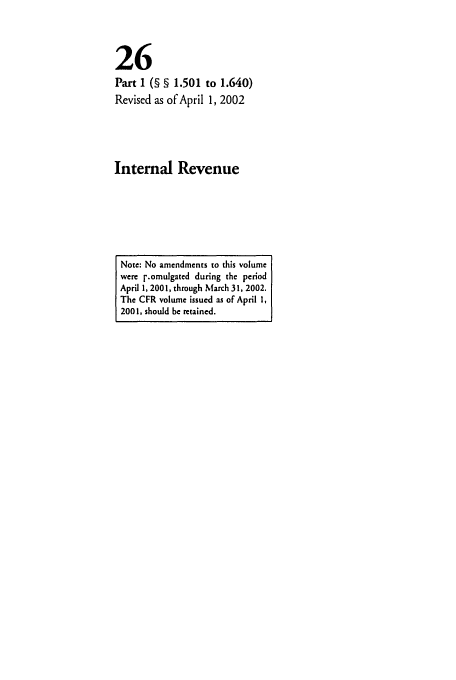 handle is hein.cfr/cfr2002082 and id is 1 raw text is: 26
Part I (§ § 1.501 to 1.640)
Revised as of April 1, 2002
Internal Revenue

Note: No amendments to this volume
were l.omulgated during the period
April 1, 2001, through March 31, 2002.
The CFR volume issued as of April 1,
2001, should be retained.


