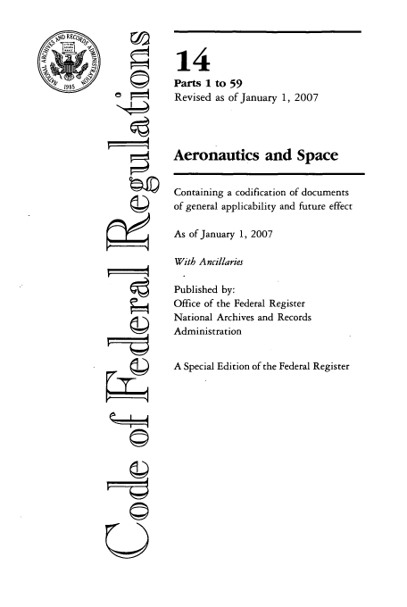 handle is hein.cfr/cfr2007040 and id is 1 raw text is: R

0
N4
rI
U

14
Parts 1 to 59
Revised as of January 1, 2007
Aeronautics and Space
Containing a codification of documents
of general applicability and future effect
As of January 1, 2007
With Ancillaries
Published by:
Office of the Federal Register
National Archives and Records
Administration
A Special Edition of the Federal Register


