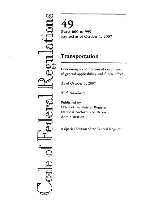 handle is hein.cfr/cfr2007209 and id is 1 raw text is: ©
t
©
g

49
Parts 600 to 999
Revised as of October 1, 2007
Transportation
Containing a codification of documents
of general applicability and future effect
As of October 1, 2007
With Ancillaries
Published by
Office of the Federal Register
National Archives and Records
Administration
A Special Edition of the Federal Register

©


