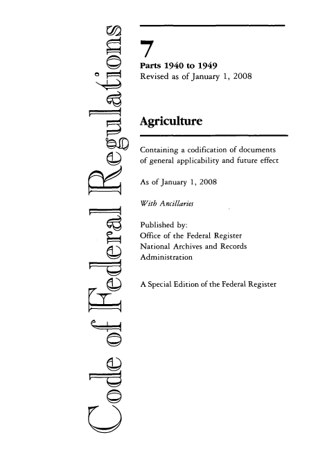 handle is hein.cfr/cfr2008021 and id is 1 raw text is: iii
U

7
Parts 1940 to 1949
Revised as of January 1, 2008
Agriculture
Containing a codification of documents
of general applicability and future effect
As of January 1, 2008
With Ancillaries
Published by:
Office of the Federal Register
National Archives and Records
Administration
A Special Edition of the Federal Register


