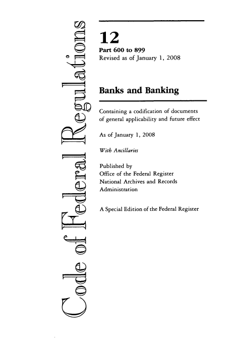 handle is hein.cfr/cfr2008037 and id is 1 raw text is: ©i

12
Part 600 to 899
Revised as of January 1, 2008
Banks and Banking
Containing a codification of documents
of general applicability and future effect
As of January 1, 2008
With Ancillaries
Published by
Office of the Federal Register
National Archives and Records
Administration
A Special Edition of the Federal Register

U


