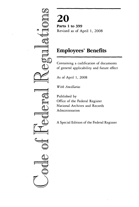 handle is hein.cfr/cfr2008055 and id is 1 raw text is: U

to 399
as of April 1, 2008

Employees' Benefits

Containing a codification of documents
of general applicability and future effect
As of April 1, 2008
With Ancillaries
Published by
Office of the Federal Register
National Archives and Records
Administration
A Special Edition of the Federal Register

20
Parts 1
Revised


