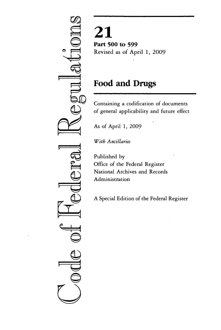 handle is hein.cfr/cfr2009066 and id is 1 raw text is: ri'

21
Part 500 to 599
Revised as of April 1, 2009
Food and Drugs
Containing a codification of documents
of general applicability and future effect
As of April 1, 2009
With Ancillaries
Published by
Office of the Federal Register
National Archives and Records
Administration
A Special Edition of the Federal Register

U


