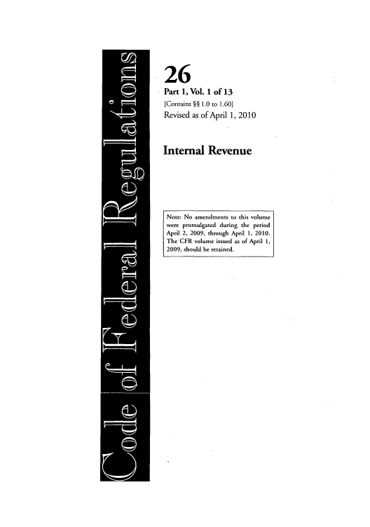 handle is hein.cfr/cfr2010080 and id is 1 raw text is: 26
Part 1, Vol. 1 of 13
[Contains §§ 1.0 to 1.60]
Revised as of April 1, 2010
Internal Revenue

Note: No amendments to this volume
were promulgated during the period
April 2, 2009, through April 1, 2010.
The CFR volume issued as of April 1,
2009, should be retained.


