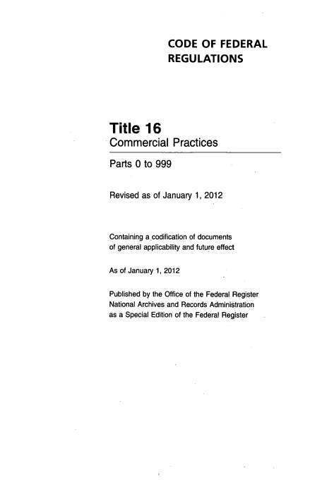 handle is hein.cfr/cfr2012049 and id is 1 raw text is: CODE OF FEDERAL
REGULATIONS
Title 16
Commercial Practices
Parts 0 to 999
Revised as of January 1, 2012
Containing a.codification of documents
of general applicability and future effect
As of January 1, 2012
Published by the Office of the Federal Register
National Archives and Records Administration
as a Special Edition of the Federal Register


