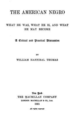 handle is hein.civil/arcnngowh0001 and id is 1 raw text is: THE AMERICAN NEGRO
WHAT HE WAS, WHAT HE IS, AND WHAT
HE MAY BECOME
2  (ritical anb Vractical Dinwuzsion
BY
WILLIAM HANNIBAL THOMAS
Nt 1goh
THE MACMILLAN COMPANY
LONDON: MACMILLAN & CO., Urn.
1901
AU rigA* raNM0d


