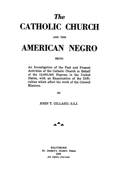 handle is hein.civil/ccani0001 and id is 1 raw text is: 



                  The


CATHOLIC CHURCH

                 AND THE


 AMERICAN NEGRO

                  BEING


An Investigation of the Past and Present
Activities of the Catholic Church in Behalf
of the 12,000,000 Negroes in the United
States, ,with an Examination of the Diffi-
culties which affect the work of the Colored
Missions.

               BY


      JOHN T. GILLARD, S.S.J.


     BALTIMORE
ST. JOSEPH'S SOcIETY PsESS
       1929
   All rights reserved


