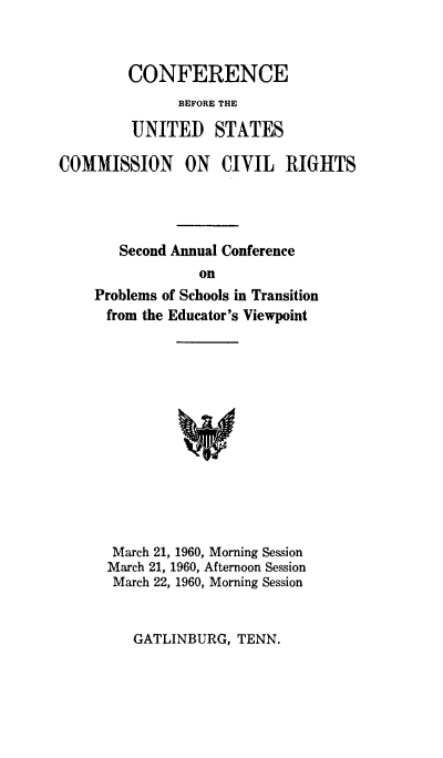 handle is hein.civil/cusccr0001 and id is 1 raw text is: 


CONFERENCE
      BEFORE THE


UNITED


STATES


COMMISSION ON CIVIL RIGHTS




       Second Annual Conference
                 on
    Problems of Schools in Transition
      from the Educator's Viewpoint


March 21, 1960, Morning Session
March 21, 1960, Afternoon Session
March 22, 1960, Morning Session


GATLINBURG,  TENN.


