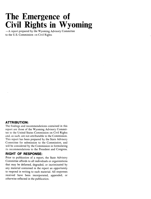 handle is hein.civil/egcvrwy0001 and id is 1 raw text is: 




The Emergence of

Civil Rights in Wyoming
-A  report prepared by the Wyoming Advisory Committee
to the U.S. Commission on Civil Rights




























ATTRIBUTION:
The findings and recommendations contained in this
report are those of the Wyoming Advisory Commit-
tee to the United States Commission on Civil Rights
and, as such, are not attributable to the Commission.
This report has been prepared by the State Advisory
Committee for submission to the Commission, and
will be considered by the Commission in formulating
its recommendations to the President and Congress.
RIGHT   OF   RESPONSE:
Prior to publication of a report, the State Advisory
Committee affords to all individuals or organizations
that may be defamed, degraded, or incriminated by
any material contained in the report an opportunity
to respond in writing to such material. All responses
received have been incorporated, appended, or
otherwise reflected in the publication.



