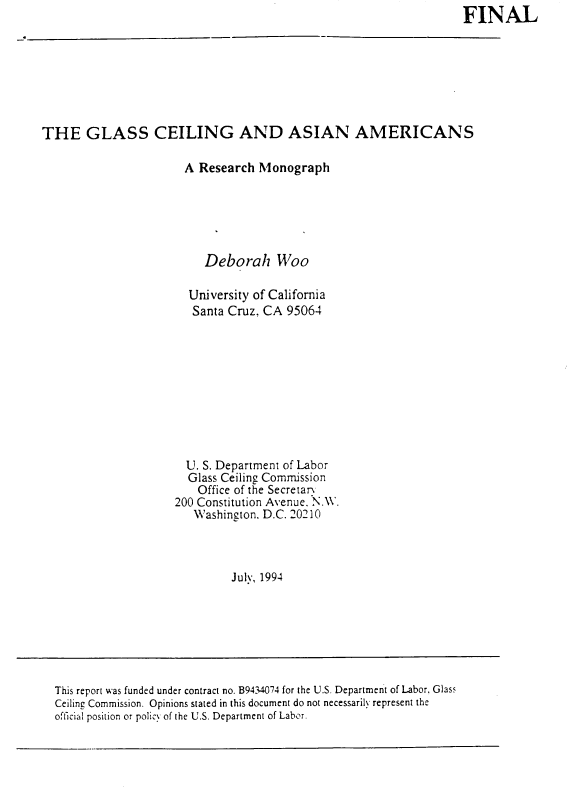handle is hein.civil/gcasa0001 and id is 1 raw text is: FINAL


THE GLASS CEILING AND ASIAN AMERICANS

                       A Research Monograph






                          Deborah Woo

                       University of California
                       Santa Cruz. CA  95064










                       U. S. Department of Labor
                       Glass Ceiling Commission
                         Office of the Secretan
                     200 Constitution Avenue. N.W.
                        Washington. D.C. 20210



                              July, 1994


This report was funded under contract no. B9434074 for the U.S. Department of Labor, Glass
Ceiling Commission. Opinions stated in this document do not necessarily represent the
official position or policy of the U.S. Department of Labor.


