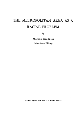 handle is hein.civil/metarp0001 and id is 1 raw text is: 







THE   METROPOLITAN AREA AS A

         RACIAL   PROBLEM

                  by

            Morton Grodzins
            University of Chicago


UNIVERSITY OF PITTSBURGH PRESS


