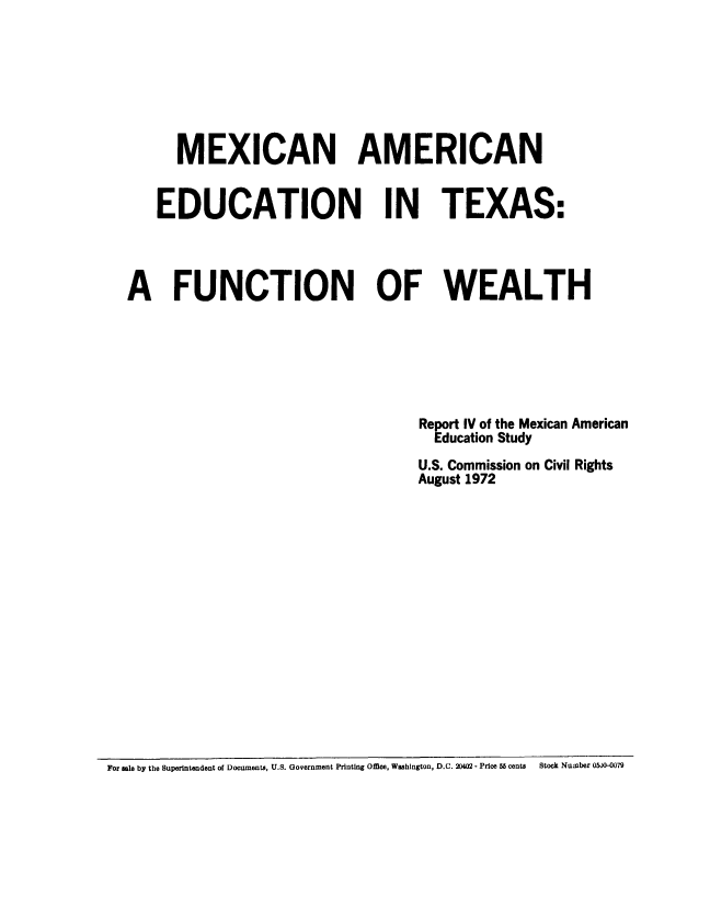 handle is hein.civil/mexamtex0001 and id is 1 raw text is: 







      MEXICAN AMERICAN


   EDUCATION IN TEXAS.




A FUNCTION OF WEALTH







                                 Report IV of the Mexican American
                                   Education Study
                                 U.S. Commission on Civil Rights
                                 August 1972


For sole by the Superintendent of Documents, U.S. Government Printing Office, Washington, D.C. 20402 - Price 56 cents  Stock Number O5J0-0079


