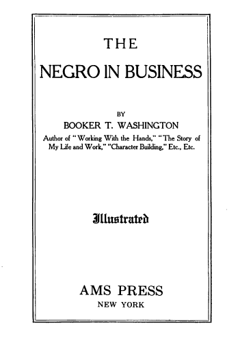 handle is hein.civil/ngoibss0001 and id is 1 raw text is: 


THE


NEGRO IN BUSINESS



               BY
     BOOKER T. WASHINGTON
 Author of Working With the Hands, The Story of
 My Life and Work, Character Building, Etc., Etc.






          J11ustra ed






        AMS PRESS
           NEW YORK


