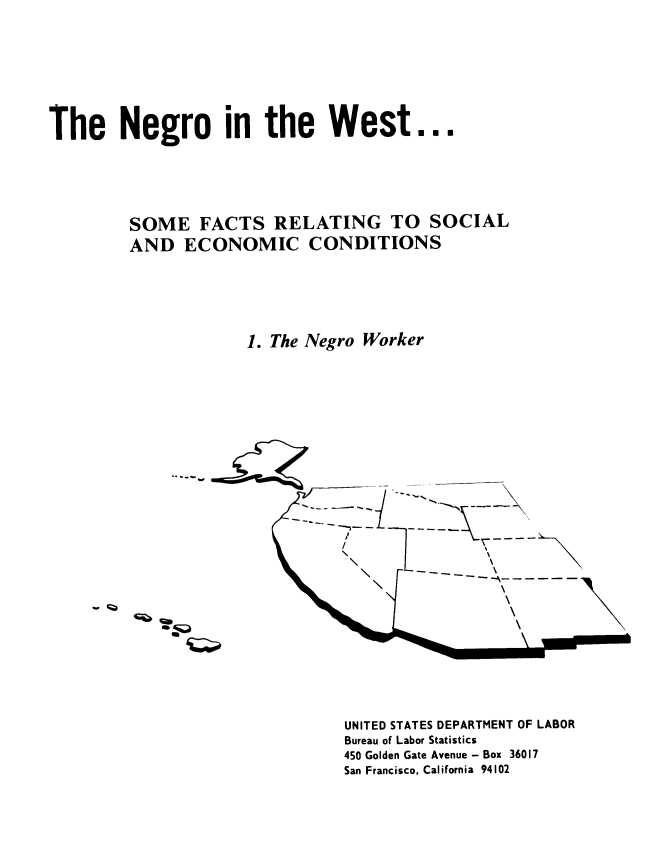 handle is hein.civil/ngoitewst0001 and id is 1 raw text is: The Negro in the West...
SOME FACTS RELATING TO SOCIAL
AND ECONOMIC CONDITIONS
1. The Negro Worker


UNITED STATES DEPARTMENT OF LABOR
Bureau of Labor Statistics
450 Golden Gate Avenue - Box 36017
San Francisco, California 94102

I



