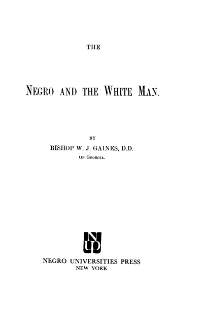 handle is hein.civil/ngwhtm0001 and id is 1 raw text is: 





THE


NEGRO   AND  THE  WHITE   MAN.






               BY
      BISHOP W. J. GAINES, D.D.
            OF GEORGIA.















    NEGRO UNIVERSITIES PRESS
            NEW YORK


