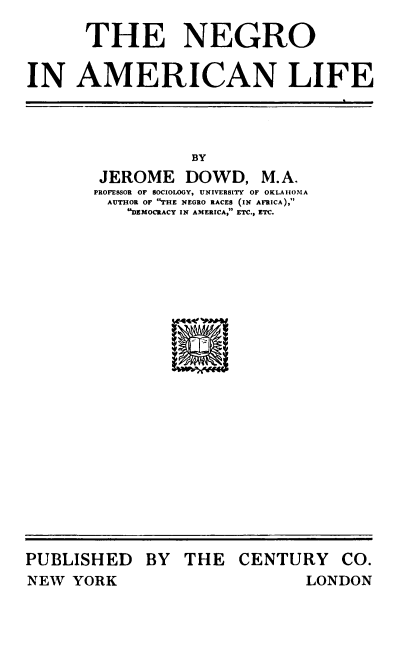 handle is hein.civil/niaml0001 and id is 1 raw text is: 
      THE NEGRO

IN   AMERICAN LIFE


          BY
 JEROME   DOWD,   M.A,
PROFESSOR OF SOCIOLOGY, UNIVERSITY OF OKLAHOMA
AUTHOR OF THE NEGRO RACES (IN AFRICA),
    DEMOCRACY IN AMERICA, ETC., ETC.


PUBLISHED
NEW  YORK


BY  THE   CENTURY


CO.


LONDON


IM AGO; F F I


