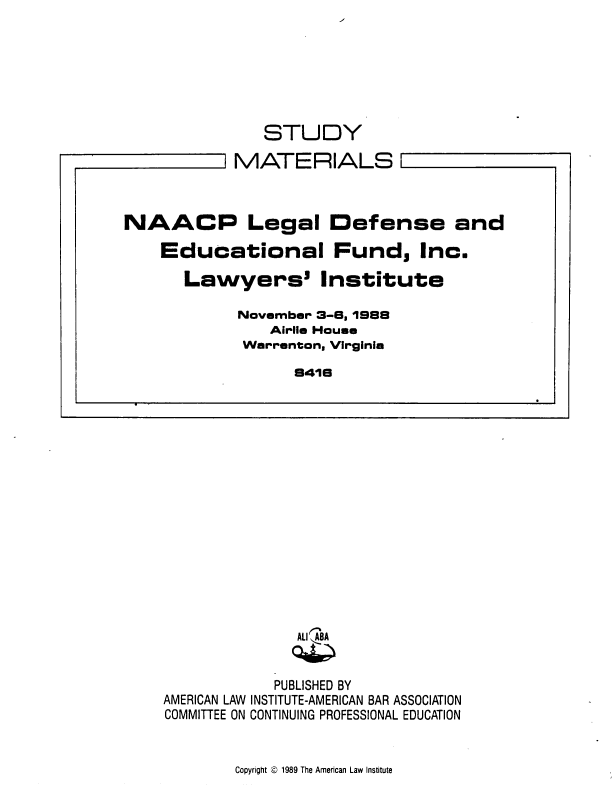 handle is hein.civil/nldef0001 and id is 1 raw text is: 







   STUDY

MATERIALS


            PUBLISHED BY
AMERICAN LAW INSTITUTE-AMERICAN BAR ASSOCIATION
COMMITTEE ON CONTINUING PROFESSIONAL EDUCATION


Copyright Q 1989 The American Law Institute


NAACP Legal Defense and

    Educational Fund, Inc.

       Lawyers' Institute

            November 3-6, 1988
                Airlie House
             Warrenton, Virginia

                   8416


'


