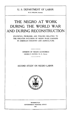 handle is hein.civil/noawkdg0001 and id is 1 raw text is: U. S. DEPARTMENT OF LABOR
W. B. WILSON, Smertay
THE NEGRO AT WORK
DURING THE WORLD WAR
AND DURING RECONSTRUCTION
STATISTICS, PROBLEMS, AND POLICIES RELATING TO
THE GREATER INCLUSION OF NEGRO WAGE EARNERS
IN AMERICAN INDUSTRY AND AGRICULTURE
DIVISION OF NEGRO ECONOMICS
GEORGE E. HAYNES. Ph. D.. Dicor
SECOND STUDY ON NEGRO LABOR
Ye1s o  P
WASHINGTON
GOVERNMENT PRINTING OFFICE
1921


