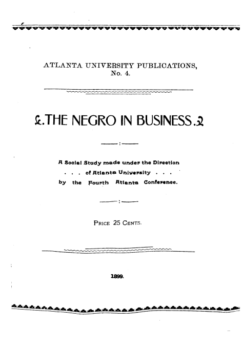 handle is hein.civil/noibss0001 and id is 1 raw text is: wwmw~wuww~www ----      - -r r r r -w re

ATLANTA UNIVERSITY PUBLICATIONS,
No. 4.
..THE NEGRO IN BUSINESS.2
A Soeial Study made under the Direetion
. . . of Atlanta University
by the Fourth Atlanta Confeienee.
PRICE 25 CENTS.
1899.
a~~k  ik -c ,,   cAcicac   et+.           k

- - T    T -m- -W


