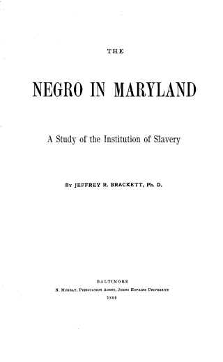 handle is hein.civil/noimyld0001 and id is 1 raw text is: THE

NEGRO IN MARYLAND
A Study of the Institution of Slavery
By JEFFREY R. BRACKETT, Ph. D.
BALTIMORE
N. MURRAY, PUSLICATION AGENT, JOHNS HOPKINS UNIVERSITY
1889


