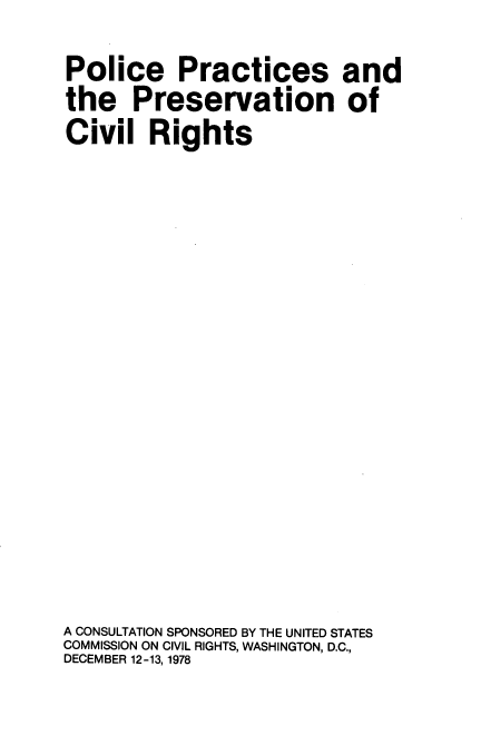 handle is hein.civil/plcprprv0001 and id is 1 raw text is: 
Police Practices and
the Preservation of
Civil   Rights

















A CONSULTATION SPONSORED BY THE UNITED STATES
COMMISSION ON CIVIL RIGHTS, WASHINGTON, D.C.,
DECEMBER 12-13, 1978


