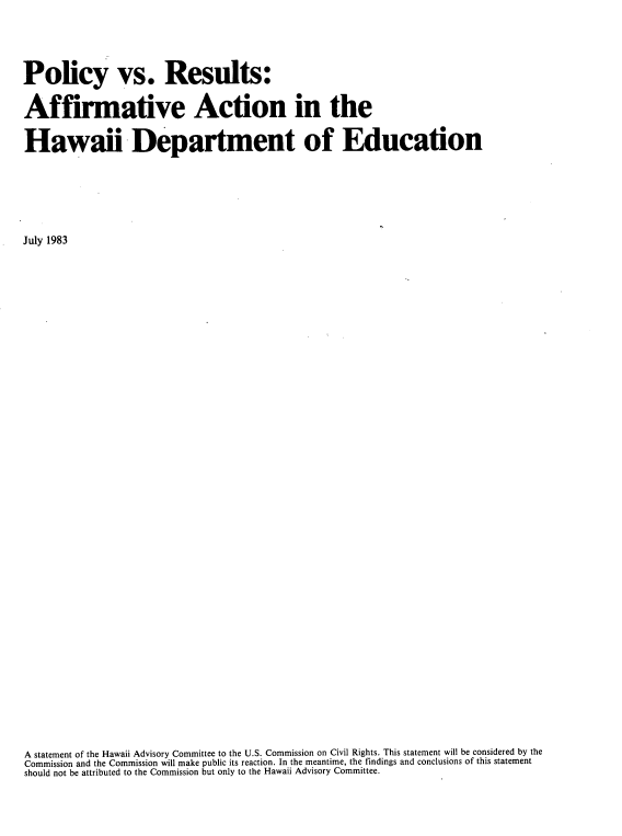 handle is hein.civil/polvreaahi0001 and id is 1 raw text is: 




Policy vs. Results:

Affirmative Action in the

Hawaii Department of Education






July 1983







































A statement of the Hawaii Advisory Committee to the U.S. Commission on Civil Rights. This statement will be considered by the
Commission and the Commission will make public its reaction. In the meantime, the findings and conclusions of this statement
should not be attributed to the Commission but only to the Hawaii Advisory Committee.



