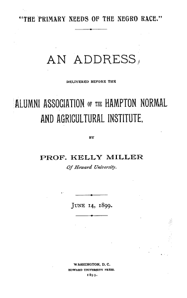 handle is hein.civil/pynsoteno0001 and id is 1 raw text is: THE PRIMARY NEEDS OF THE NEGRO RACE.

AN ADDRESS
DEIJVERED BEFORE THS
ALUMNI ASSOCIATION OF THK HAMPTON NORMAL
AND AGRICULTURAL INSTITUTE,
BY
PROF. KELLY MILLER
Of Howard University.
JUNE 14, 1899.
WASHINGTON, D. C.
HOWARD UNI1VERSITY PRESS.
1899.


