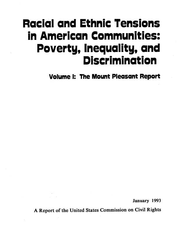 handle is hein.civil/rcethtn0001 and id is 1 raw text is: 
Racial and Ethnic Tensions
in American Communities:
   Poverty, Inequality, and
               Discrimination
      Volume I: The Mount Pleasant Report








                           January 1993
   A Report of the United States Commission on Civil Rights


