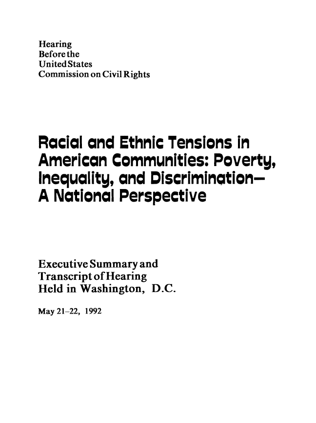 handle is hein.civil/rcethtn0002 and id is 1 raw text is: 

Hearing
Before the
United States
Commission on Civil Rights





Racial and Ethnic Tensions in
American Communities: Poverty,
Inequality, and Discrimination-
A National Perspective




Executive Summary and
Transcript of Hearing
Held in Washington, D.C.


May 21-22, 1992


