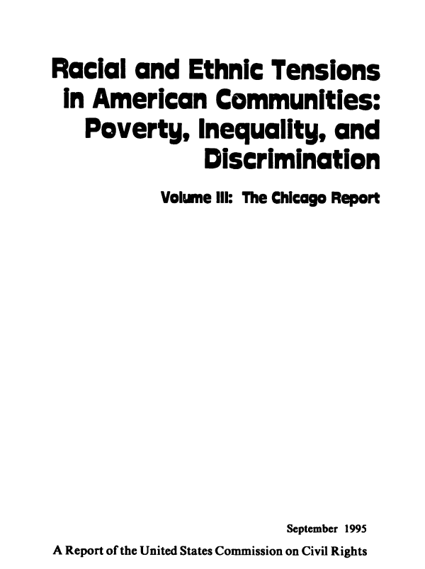 handle is hein.civil/rcethtn0003 and id is 1 raw text is: 
Racial and Ethnic Tensions
In American Communities.
   Poverty, Inequality, and
               Discrimination
           Volume III: The Chicago Report









                        September 1995
A Report of the United States Commission on Civil Rights


