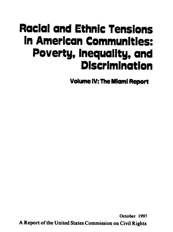 handle is hein.civil/rcethtn0004 and id is 1 raw text is: 
Racial and Ethnic Tensions
In American Communities:
   Poverty, Inequality, and
               Discrimination
             Volume IV: The Miami Report









                         Octobcr 1997
A Report of the United States Commission on Civil Rights



