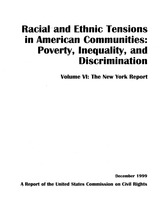 handle is hein.civil/rcethtn0006 and id is 1 raw text is: 

Racial and- Ethnic Tensions
        S0
 in American Communities:
    Poverty, Inequality, and.
             Discrimination
         Volume VI: The New York Report










                     December 1999
A Report of the United States Commission on Civil Rights


