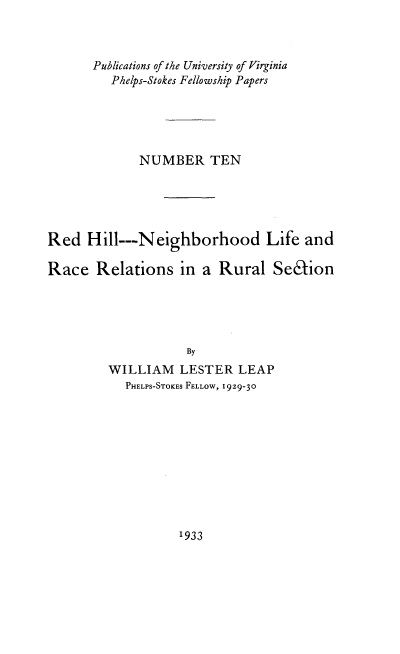 handle is hein.civil/redhill0001 and id is 1 raw text is: 



      Publications of the University of Virginia
         Phelps-Stokes Fellowship Papers





             NUMBER TEN





Red   Hill---Neighborhood Life and

Race   Relations   in a Rural   Selion





                    By
         WILLIAM   LESTER  LEAP
           PHELPS-STOKES FELLOW, 1929-30


1933


