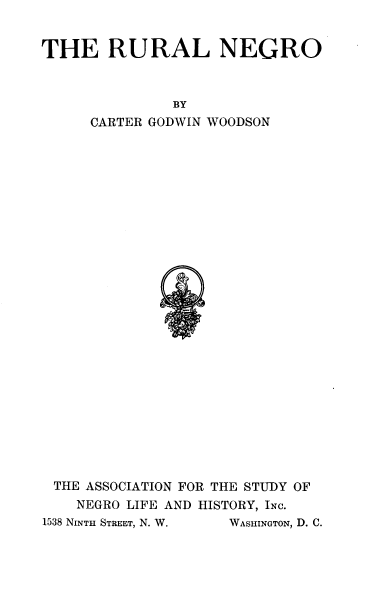 handle is hein.civil/ruango0001 and id is 1 raw text is: THE RURAL NEGRO
BY
CARTER GODWIN WOODSON

THE ASSOCIATION FOR THE STUDY OF
NEGRO LIFE AND HISTORY, INC.
1538 NINTH STREET, N. W.  WASHINGTON, D. C.


