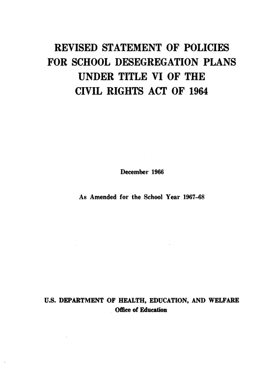 handle is hein.civil/rvstpds0001 and id is 1 raw text is: 



  REVISED   STATEMENT OF POLICIES
  FOR SCHOOL  DESEGREGATION PLANS
       UNDER   TITLE  VI OF  THE
       CIVIL RIGHTS  ACT  OF  1964







                December 1966

       As Amended for the School Year 1967-68










U.S. DEPARTMENT OF HEALTH, EDUCATION, AND WELFARE
              Office of Education


