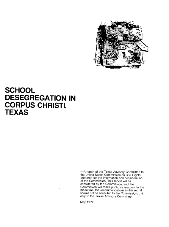 handle is hein.civil/sccorpc0001 and id is 1 raw text is: 

























SCHOOL

DESEGREGATION IN

CORPUS CHRISTI,

TEXAS
















                                          -A report of the Texas Advisory Committee to
                                          the United States Commission on Civil Rights
                                          prepared for the information and consideration
                                          of the Commission. This report will be
                                          considered by the Commission, and the
                                          Commission will make public its reaction. In the
                                          meantime, the recommendations in this rep,'rt
                                          should not be attributed to the Commission, b it
                                          only to the Texas Advisory Committee.
                                          May 1977


