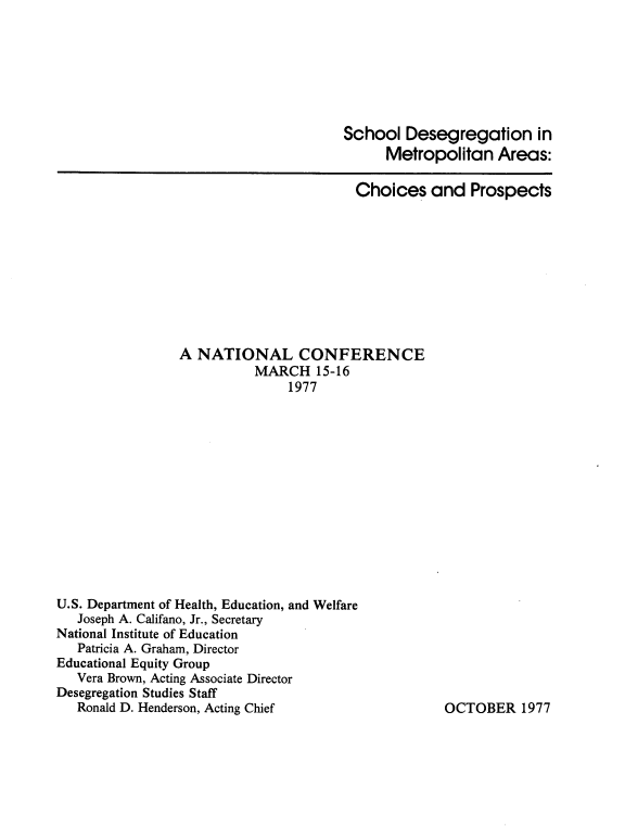 handle is hein.civil/sdgmtacp0001 and id is 1 raw text is: 







                                       School Desegregation in
                                             Metropolitan Areas:

                                        Choices and Prospects









                 A NATIONAL CONFERENCE
                           MARCH 15-16
                               1977













U.S. Department of Health, Education, and Welfare
   Joseph A. Califano, Jr., Secretary
National Institute of Education
   Patricia A. Graham, Director
Educational Equity Group
   Vera Brown, Acting Associate Director
Desegregation Studies Staff
   Ronald D. Henderson, Acting Chief                 OCTOBER 1977



