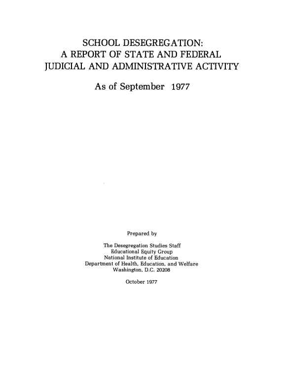 handle is hein.civil/sdrsfj0001 and id is 1 raw text is: 





          SCHOOL DESEGREGATION:

    A REPORT OF STATE AND FEDERAL

JUDICIAL AND ADMINISTRATIVE ACTIVITY


As of September


1977


           Prepared by

     The Desegregation Studies Staff
       Educational Equity Group
     National Institute of Education
Department of Health, Education, and Welfare
       Washington, D.C. 20208


October 1977


