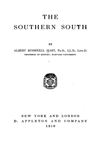 handle is hein.civil/shnsth0001 and id is 1 raw text is: 



THE


SOUTHERN SOUTH




             BY

ALBERT BUSHNELL HART, PH.D., LL.D., LrrT.D.
    PROFESSOR OF HISTORY, H&RVARD UNIVERSITY


   NEW YORK AND LONDON
D. APPLETON AND COMPANY
            1910


