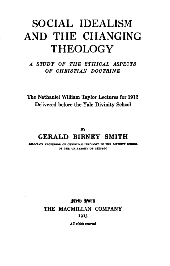 handle is hein.civil/slimadtecg0001 and id is 1 raw text is: SOCIAL IDEALISM
AND THE CHANGING
THEOLOGY
A STUDY OF THE ETHICAL ASPECTS
OF CHRISTIAN DOCTRINE
The Nathaniel William Taylor Lectures for 1912
Delivered before the Yale Divinity School
BY
GERALD BIRNEY SMITH
AMEOCIATE P1OUEB1O1 OF CEUIUTIAN THEOLOGT IN THE DITINITT SCUOOL
OF TEN UNIVEUSITT OF CHICAGO

THE MACMILLAN COMPANY
1913
Au righks resurvd


