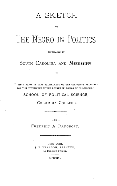 handle is hein.civil/snpes0001 and id is 1 raw text is: 





           A SKETCH



                    OF





 THE NEGRO IN POLITICS



                ESPECIAL=.. IN




   SOUTH CAROLINA AND MISSISSIPPL.







DISSERTATION IN PART FULFILLMENT OF THE CONDITIONS NECESSARY
FOR THE ATTAINMENT OF THE DEGREE OF DOCTOR OF PHILOSOPHY,


    SCHOOL OF POLITICAL SCIENCE,


           COLUMBIA COLLEGE.





                 -BY -


        FREDERIC A. BANCROFT.


       NEW YORK:
J. F. PEARSON, PRINTER,
    6o BARCLAY STREET.


       1885.


