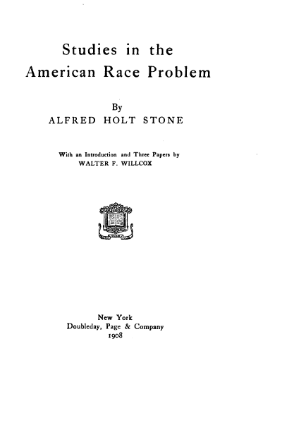 handle is hein.civil/ssiteanrc0001 and id is 1 raw text is: Studies in the

American Race Problem

ALFRED

By
HOLT STONE

With an Introduction and Three Papers by
WALTER F. WILLCOX
New York
Doubleday, Page & Company
1908


