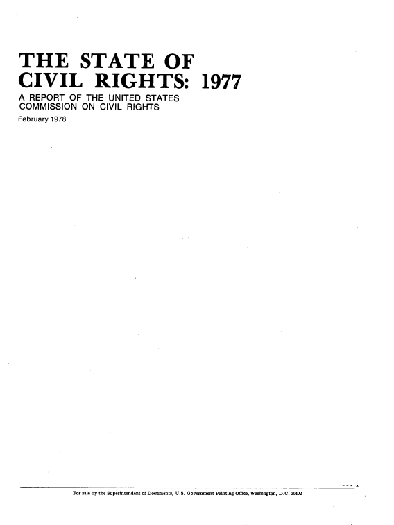 handle is hein.civil/stcvright0001 and id is 1 raw text is: 




THE STATE OF

CIVIL RIGHTS: 1977
A REPORT OF THE UNITED STATES
COMMISSION ON CIVIL RIGHTS
February 1978


For sale by the Superintendent of Documents, U.S. Government Printing Office, Washington, D.C. 20402


